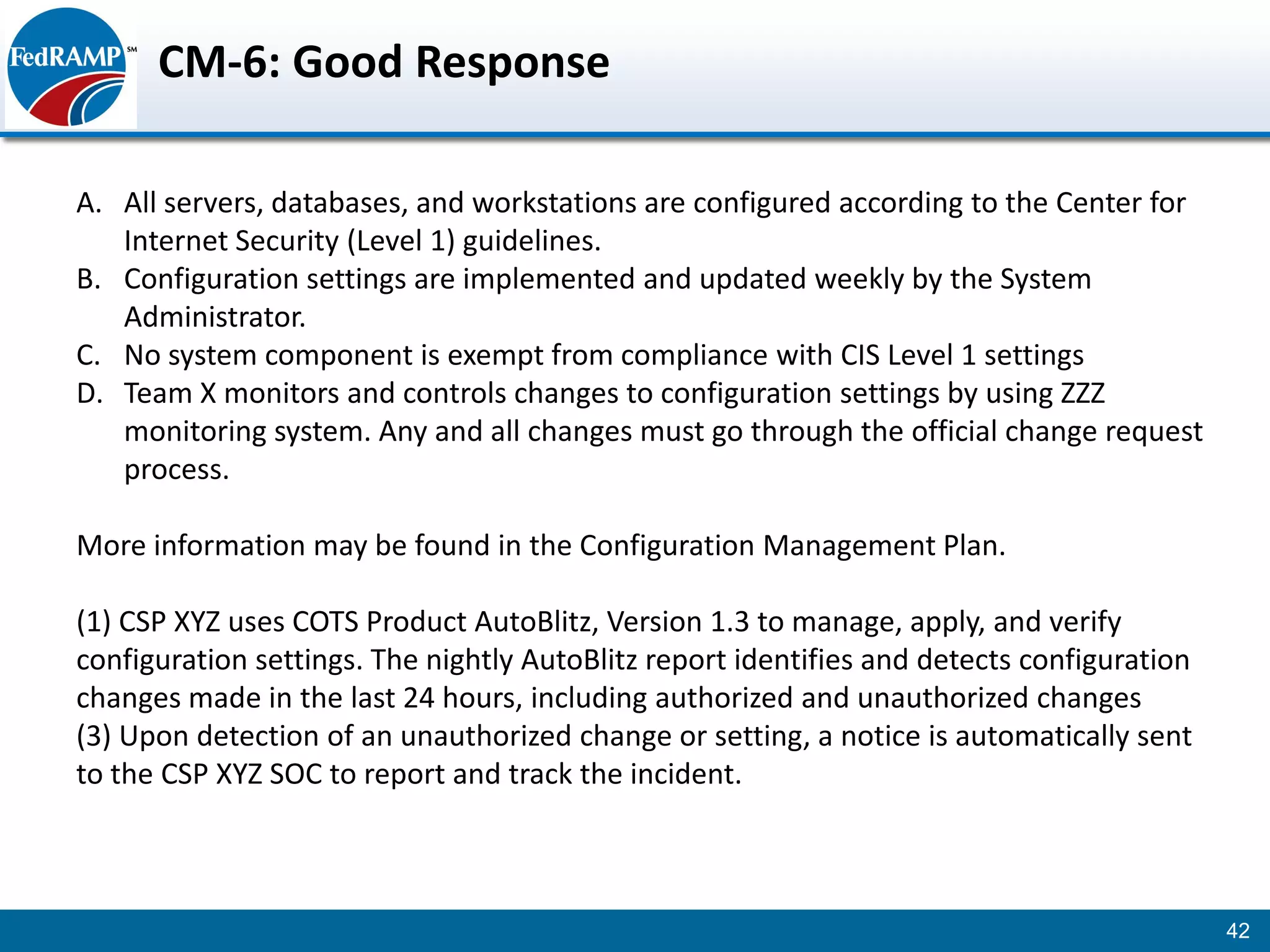 CM-6: Good Response

A. All servers, databases, and workstations are configured according to the Center for
   Internet Security (Level 1) guidelines.
B. Configuration settings are implemented and updated weekly by the System
   Administrator.
C. No system component is exempt from compliance with CIS Level 1 settings
D. Team X monitors and controls changes to configuration settings by using ZZZ
   monitoring system. Any and all changes must go through the official change request
   process.

More information may be found in the Configuration Management Plan.

(1) CSP XYZ uses COTS Product AutoBlitz, Version 1.3 to manage, apply, and verify
configuration settings. The nightly AutoBlitz report identifies and detects configuration
changes made in the last 24 hours, including authorized and unauthorized changes
(3) Upon detection of an unauthorized change or setting, a notice is automatically sent
to the CSP XYZ SOC to report and track the incident.



                                                                                            42
 