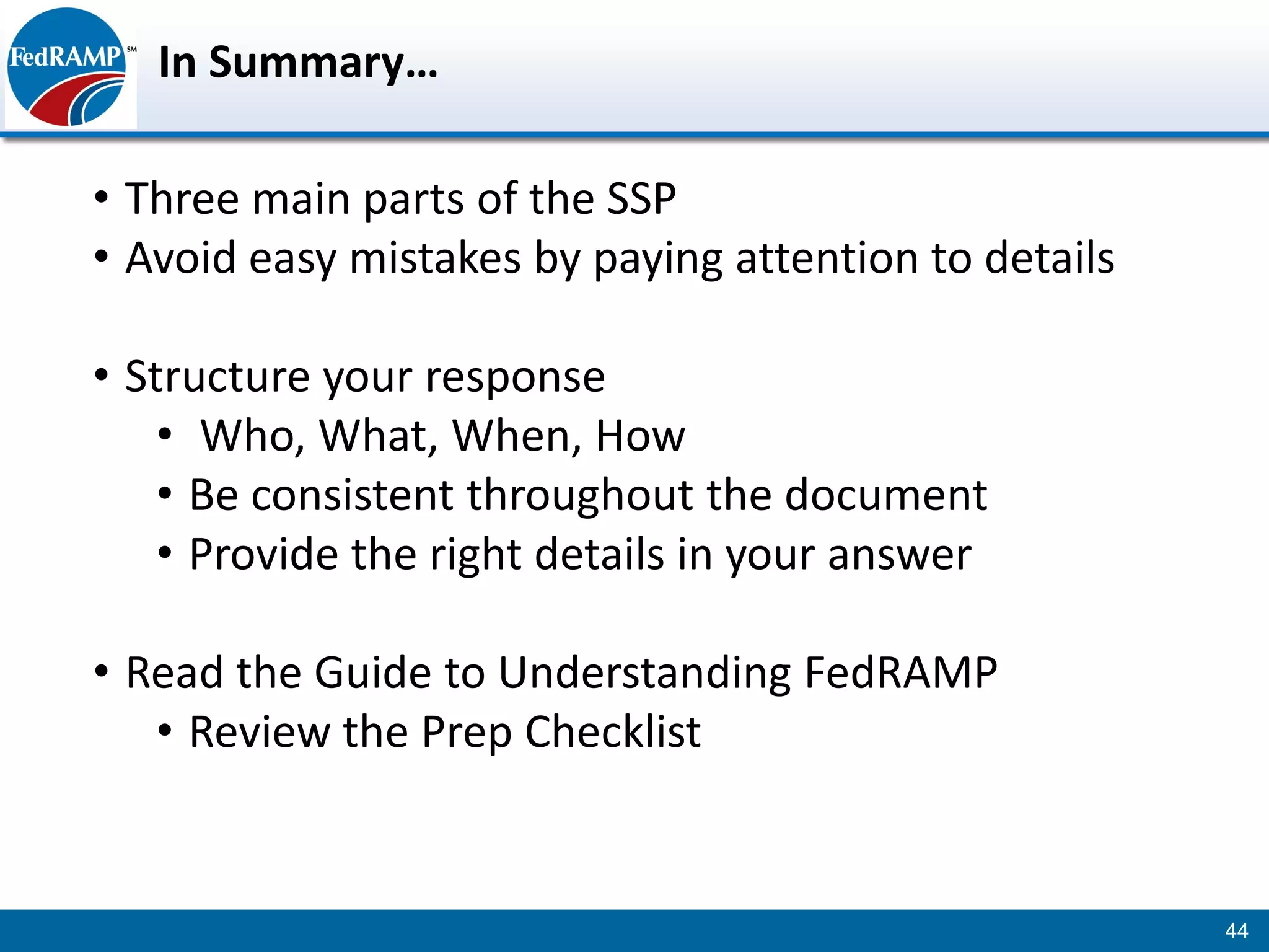 In Summary…

• Three main parts of the SSP
• Avoid easy mistakes by paying attention to details

• Structure your response
    • Who, What, When, How
    • Be consistent throughout the document
    • Provide the right details in your answer

• Read the Guide to Understanding FedRAMP
   • Review the Prep Checklist


                                                       44
 
