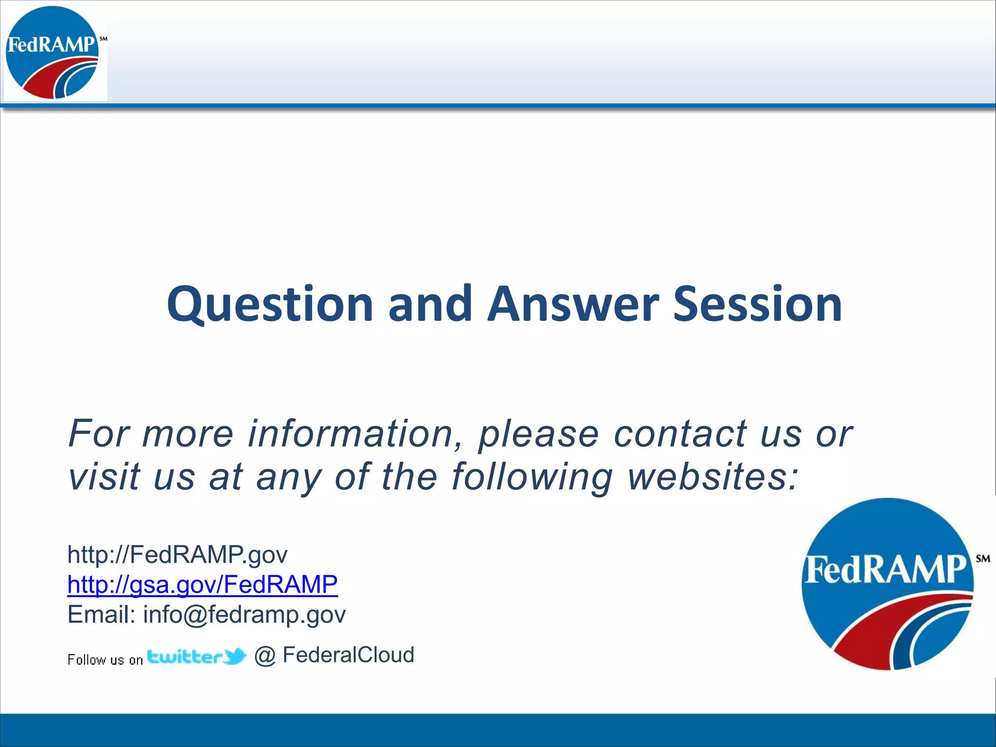 Question and Answer Session

For more information, please contact us or
visit us at any of the following websites:
http://FedRAMP.gov
http://gsa.gov/FedRAMP
Email: info@fedramp.gov
               @ FederalCloud
 