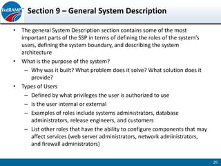 Section 9 – General System Description

• The general System Description section contains some of the most
  important parts of the SSP in terms of defining the roles of the system’s
  users, defining the system boundary, and describing the system
  architecture
• What is the purpose of the system?
   – Why was it built? What problem does it solve? What solution does it
      provide?
• Types of Users
   – Defined by what privileges the user is authorized to use
   – Is the user internal or external
   – Examples of roles include systems administrators, database
      administrators, release engineers, and customers
   – List other roles that have the ability to configure components that may
      affect services (web server administrators, network administrators,
      and firewall administrators)

                                                                               20
 
