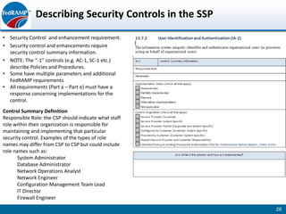Describing Security Controls in the SSP
• Security Control and enhancement requirement.
• Security control and enhancements require
  security control summary information.
• NOTE: The “-1” controls (e.g. AC-1, SC-1 etc.)
  describe Policies and Procedures.
• Some have multiple parameters and additional
  FedRAMP requirements
• All requirements (Part a – Part e) must have a
  response concerning implementations for the
  control.
Control Summary Definition
Responsible Role: the CSP should indicate what staff
role within their organization is responsible for
maintaining and implementing that particular
security control. Examples of the types of role
names may differ from CSP to CSP but could include
role names such as:
       System Administrator
       Database Administrator
       Network Operations Analyst
       Network Engineer
       Configuration Management Team Lead
       IT Director
       Firewall Engineer

                                                        28
 