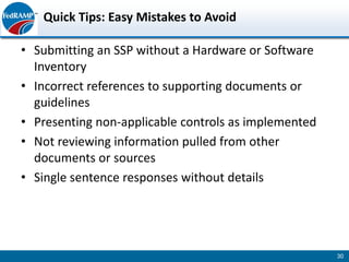 Quick Tips: Easy Mistakes to Avoid

• Submitting an SSP without a Hardware or Software
  Inventory
• Incorrect references to supporting documents or
  guidelines
• Presenting non-applicable controls as implemented
• Not reviewing information pulled from other
  documents or sources
• Single sentence responses without details




                                                      30
 