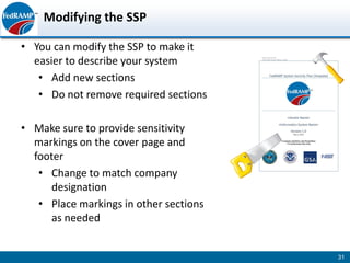 Modifying the SSP

• You can modify the SSP to make it
  easier to describe your system
   • Add new sections
   • Do not remove required sections

• Make sure to provide sensitivity
  markings on the cover page and
  footer
   • Change to match company
      designation
   • Place markings in other sections
      as needed


                                        31
 