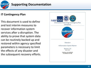 Supporting Documentation

IT Contingency Plan

This document is used to define
and test interim measures to
recover information system
services after a disruption. The
ability to prove that system data
can be routinely backed up and
restored within agency specified
parameters is necessary to limit
the effects of any disaster and
the subsequent recovery efforts.


                                    35
 