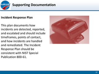 Supporting Documentation


Incident Response Plan

This plan documents how
incidents are detected, reported,
and escalated and should include
timeframes, points of contact,
and how incidents are handled
and remediated. The Incident
Response Plan should be
consistent with NIST Special
Publication 800-61.



                                    37
 