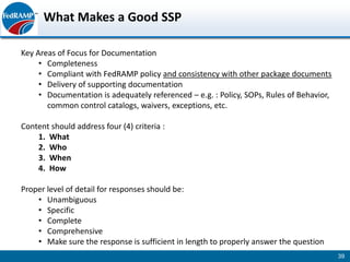 What Makes a Good SSP

Key Areas of Focus for Documentation
     • Completeness
     • Compliant with FedRAMP policy and consistency with other package documents
     • Delivery of supporting documentation
     • Documentation is adequately referenced – e.g. : Policy, SOPs, Rules of Behavior,
       common control catalogs, waivers, exceptions, etc.

Content should address four (4) criteria :
    1. What
    2. Who
    3. When
    4. How

Proper level of detail for responses should be:
    • Unambiguous
    • Specific
    • Complete
    • Comprehensive
    • Make sure the response is sufficient in length to properly answer the question
                                                                                          39
 
