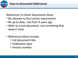 How to Document References


References To Other Documents Must:
• Be relevant to the control requirement
• Be up to date…not from 4 years ago
• Refer to a real document, not something that
  doesn’t exist

• References Must Include:
   • Full document title
   • Publication date
   • Version number

                                                 40
 