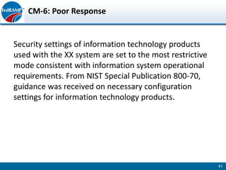 CM-6: Poor Response


Security settings of information technology products
used with the XX system are set to the most restrictive
mode consistent with information system operational
requirements. From NIST Special Publication 800-70,
guidance was received on necessary configuration
settings for information technology products.




                                                          41
 
