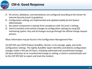 CM-6: Good Response

A. All servers, databases, and workstations are configured according to the Center for
   Internet Security (Level 1) guidelines.
B. Configuration settings are implemented and updated weekly by the System
   Administrator.
C. No system component is exempt from compliance with CIS Level 1 settings
D. Team X monitors and controls changes to configuration settings by using ZZZ
   monitoring system. Any and all changes must go through the official change request
   process.

More information may be found in the Configuration Management Plan.

(1) CSP XYZ uses COTS Product AutoBlitz, Version 1.3 to manage, apply, and verify
configuration settings. The nightly AutoBlitz report identifies and detects configuration
changes made in the last 24 hours, including authorized and unauthorized changes
(3) Upon detection of an unauthorized change or setting, a notice is automatically sent
to the CSP XYZ SOC to report and track the incident.



                                                                                            42
 