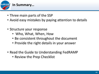In Summary…

• Three main parts of the SSP
• Avoid easy mistakes by paying attention to details

• Structure your response
    • Who, What, When, How
    • Be consistent throughout the document
    • Provide the right details in your answer

• Read the Guide to Understanding FedRAMP
   • Review the Prep Checklist


                                                       44
 