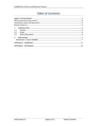 FedRAMP Plan of Action and Milestones Template



                                               Table of Contents
ABOUT THIS DOCUMENT................................................................................................................. 4
Who should use this document? ..................................................................................................... 4
Conventions used in this document ................................................................................................ 4
How to contact us............................................................................................................................ 5
1. INTRODUCTION....................................................................................................................... 6
1.1. Purpose............................................................................................................................... 6
1.2. Scope .................................................................................................................................. 6
1.3. System Description ............................................................................................................. 6
2.    Methodology .......................................................................................................................... 7
     Worksheet 1: System POA&M ................................................................................................... 7
APPENDIX A. ACRONYMS............................................................................................................. 11
APPENDIX B. REFERENCES ........................................................................................................... 12




Draft Version 0.1                                                Page 2 of 12                         Table of Contents
 