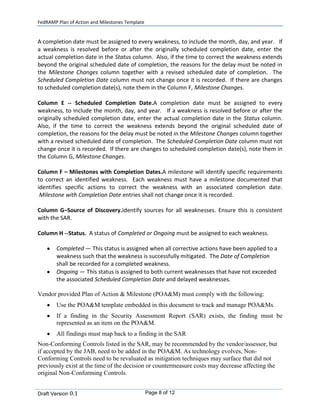 FedRAMP Plan of Action and Milestones Template


A completion date must be assigned to every weakness, to include the month, day, and year. If
a weakness is resolved before or after the originally scheduled completion date, enter the
actual completion date in the Status column. Also, if the time to correct the weakness extends
beyond the original scheduled date of completion, the reasons for the delay must be noted in
the Milestone Changes column together with a revised scheduled date of completion. The
Scheduled Completion Date column must not change once it is recorded. If there are changes
to scheduled completion date(s), note them in the Column F, Milestone Changes.

Column E -- Scheduled Completion Date.A completion date must be assigned to every
weakness, to include the month, day, and year. If a weakness is resolved before or after the
originally scheduled completion date, enter the actual completion date in the Status column.
Also, if the time to correct the weakness extends beyond the original scheduled date of
completion, the reasons for the delay must be noted in the Milestone Changes column together
with a revised scheduled date of completion. The Scheduled Completion Date column must not
change once it is recorded. If there are changes to scheduled completion date(s), note them in
the Column G, Milestone Changes.

Column F – Milestones with Completion Dates.A milestone will identify specific requirements
to correct an identified weakness. Each weakness must have a milestone documented that
identifies specific actions to correct the weakness with an associated completion date.
 Milestone with Completion Date entries shall not change once it is recorded.

Column G–Source of Discovery.Identify sources for all weaknesses. Ensure this is consistent
with the SAR.

Column H --Status. A status of Completed or Ongoing must be assigned to each weakness.

        Completed — This status is assigned when all corrective actions have been applied to a
        weakness such that the weakness is successfully mitigated. The Date of Completion
        shall be recorded for a completed weakness.
        Ongoing — This status is assigned to both current weaknesses that have not exceeded
        the associated Scheduled Completion Date and delayed weaknesses.

Vendor provided Plan of Action & Milestone (POA&M) must comply with the following:
        Use the POA&M template embedded in this document to track and manage POA&Ms.
        If a finding in the Security Assessment Report (SAR) exists, the finding must be
        represented as an item on the POA&M.
        All findings must map back to a finding in the SAR
Non-Conforming Controls listed in the SAR, may be recommended by the vendor/assessor, but
if accepted by the JAB, need to be added in the POA&M. As technology evolves, Non-
Conforming Controls need to be revaluated as mitigation techniques may surface that did not
previously exist at the time of the decision or countermeasure costs may decrease affecting the
original Non-Conforming Controls.


Draft Version 0.1                                Page 8 of 12
 