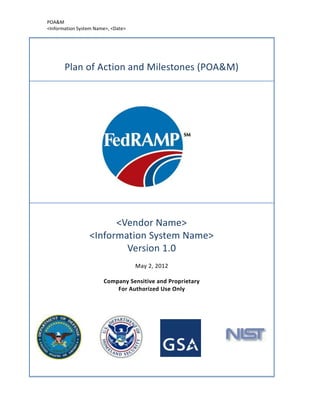 POA&M
<Information System Name>, <Date>




       Plan of Action and Milestones (POA&M)




                       <Vendor Name>
                 <Information System Name>
                         Version 1.0
                                    May 2, 2012

                       Company Sensitive and Proprietary
                           For Authorized Use Only
 