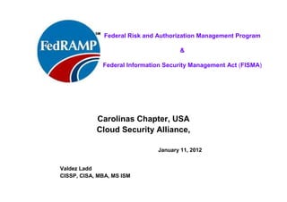 ISACA Research Triangle Chapter
February, 2012
(final update May2013)
Valdez Ladd
MBA, MS ISM, CISA, CISSP
U.S. Government Cloud Services:
Federal Risk and Authorization
Management Program
(FedRAMP)
 