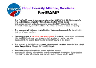ISACA Research Triangle Chapter
FedRAMP
• The FedRAMP security controls are based on NIST SP 800-53 R3 / 53
A, controls
Low and moderate impact US systems that address cloud computing.
• The program will deliver a cost-effective, risk-based approach for the
adoption and use of cloud services.
• Operating under a “do once, use many times” framework, federal
officials believe that FedRAMP will save cost, time and staff required to
conduct security assessments for federal departments to make the jump to
the cloud.
• The program is also designed to foster better relationships between
agencies and cloud security providers (Shared Services Strategy)
• Standardized security requirements for the authorization and ongoing
cyber security operation of cloud services for selected information
system impact levels.
 