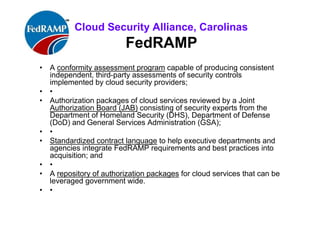 ISACA Research Triangle Chapter
FedRAMP
• A conformity assessment program capable of producing consistent
independent, third-party assessments of security controls
implemented by cloud security providers;
• •
• Authorization packages of cloud services reviewed by a Joint
Authorization Board (JAB) consisting of security experts from the
Department of Homeland Security (DHS), Department of Defense
(DoD) and General Services Administration (GSA);
• •
• Standardized contract language to help executive departments and
agencies integrate FedRAMP requirements and best practices into
acquisition; and
• •
• A repository of authorization packages for cloud services that can
be leveraged government wide.
• •
 