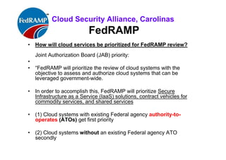 ISACA Research Triangle Chapter
FedRAMP
• How will cloud services be prioritized for FedRAMP review?
Joint Authorization Board (JAB) priority:
•
• “FedRAMP will prioritize the review of cloud systems with the
objective to assess and authorize cloud systems that can be
leveraged government-wide.
• In order to accomplish this, FedRAMP will prioritize Secure
Infrastructure as a Service (IaaS) solutions, contract vehicles for
commodity services, and shared services
• (1) Cloud systems with existing Federal agency’s
• authority-to-operates (ATOs) get first priority
• (2) Cloud systems without an existing Federal agency ATO get
second priority
 