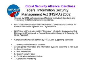 ISACA Research Triangle Chapter
Federal Information Security
Management Act (FISMA) 2002
• Created by OMB authorization and National Institute of Standards and
Technology (NIST) implementation guidance.
• NIST Special Publication 800-53 Revision 3: 2009 Security Controls for
Federal Information Systems and Organizations.
• NIST Special Publication 800-37 Revision 1: Guide for Applying the Risk
Management Framework to Federal Information Systems: A Security Life
Cycle Approach
• Compliance framework defined by FISMA and supporting standards
• 1. Inventory of information systems
• 2. Categorize information and information systems according to risk
level
• 3. Security controls
• 4. Risk assessment
• 5. System security plan
• 6. Certification and accreditation
• 7. Continuous monitoring (new)
 