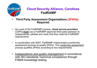 ISACA Research Triangle Chapter
FedRAMP
• Third Party Assessment Organizations (3PAOs)
Required:
• As a part of the FedRAMP process, cloud service providers
(CSPs) must use a FedRAMP approved third party assessor to
independently validate and verify that they meet the FedRAMP
requirements.
• Per NIST, FedRAMP implemented a conformity assessment
process to qualify 3PAOs. This conformity assessment process
qualifies 3PAOs according to two requirements:
• Independence and quality management in accordance
with ISO standards Technical competence through
FISMA knowledge testing
 