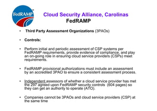 ISACA Research Triangle Chapter
FedRAMP
• Third Party Assessment Organizations (3PAOs)
• Controls:
• Perform initial and periodic assessment of CSP systems per
FedRAMP requirements, provide evidence of compliance, and play
an on-going role in ensuring cloud service providers (CSPs) meet
requirements.
• FedRAMP provisional authorizations must include an assessment
by an accredited 3PAO to ensure a consistent assessment process.
• Independent assessors of whether a cloud service provider has met
the 297 agreed upon FedRAMP security controls (604 pages) so
they can get an authority to operate (ATO).
• Companies cannot be 3PAOs and cloud service providers (CSP) at
the same time for same contracts (MOU, etc.,)
 