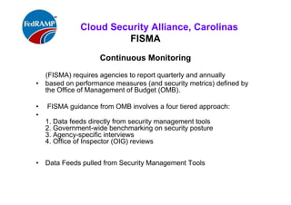 ISACA Research Triangle Chapter
FedRAMP
Summary:
• FedRAMP – Authorization deliverables for Cloud computing
service providers (CSP).
• (*297 controls, 604 pages document – Requires 3PAO)
• A. Develop Plan of Action & Milestones: (POAM)
• B. Assemble Security authorization Package (SAP)
• C. Determine Risk
• D. Determine the Acceptability of Risk
• E. Obtain Security Authorization Decision
• Goals: Reduce Costs, time, and increase shared services &
cyber security, etc., throughout Federal Agencies
 