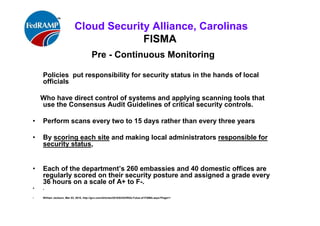 ISACA Research Triangle Chapter
FISMA
1st
Continuous Monitoring program: US State Department
Policies put responsibility for security status in the hands of local officials
Who have direct control of systems and applying scanning tools that use the
Consensus Audit Guidelines of critical security controls.
• Perform scans every two to 15 days rather than every three years
• By scoring each site and making local administrators responsible for security
status,
• Each of the department’s 260 embassies and 40 domestic offices are regularly
scored on their security posture and assigned a grade ,
• every 36 hours on a scale of A+ to F-.
• .
• William Jackson, Mar 03, 2010, http://gcn.com/Articles/2010/03/03/RSA-Futue-of-FISMA.aspx?Page=1
 