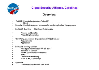 ISACA Research Triangle Chapter
Overview:
• Fed CIO 25 point plan to reform Federal IT
• FDCCI
• Security - Conflicting Agency processes for vendors, cloud service providers
• FedRAMP Overview - http://www.fedramp.gov
• Process and Benefits
• Phased Implementation
•
• Third Party Assessment Organizations (3PAO) Overview
• Requirements
• Application
•
• FedRAMP Security Controls
• NIST Special Publication 800-53, Rev. 3
• Selection of Controls
• FISMA Approval/Review Process
• 3PAO
• Continuous Monitoring
• ISAP, SCAP, CyberScope
• Tools:
• * Cloud Security Alliance GRC Stack & FedRAMP Baseline Security Controls
 