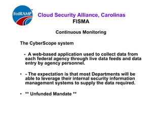 ISACA Research Triangle Chapter
FISMA
Continuous Monitoring
The CyberScope system
- A web-based application used to collect data from each
federal agency through live data feeds and data entry by
agency personnel.
• - The expectation is that most Departments will be able
to leverage their internal security information
management systems to supply the data required.
• ** Unfunded Mandate **
 