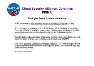 ISACA Research Triangle Chapter
FISMA
The CyberScope System: data feeds
• NIST initiated the Information Security Automation Program (ISAP)
• This capability is achieved through the Information Security Automation
Program (ISAP). It is a U.S. government multi-agency initiative to enable
automation and standardization of technical security operations.
• Standards based automation of security checking and remediation as well
as automation of technical compliance activities (e.g. FISMA).
• The NIST Security Content Automation Protocol (SCAP) that support and
complement the approach for achieving consistent, cost-effective security
control assessments.
• http://nvd.nist.gov/scap/docs/ISAP.doc
 