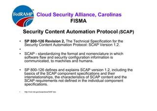 ISACA Research Triangle Chapter
FISMA
Security Content Automation Protocol (SCAP)
A methodology for using specific standards to enable automated
vulnerability management, measurement, and policy compliance
evaluation (e.g., FISMA) compliance).
The National Vulnerability Database (NVD) is the U.S. government content
repository for SCAP
http://nvd.nist.gov/scap/docs/ISAP.doc
 