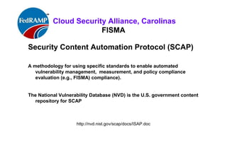 ISACA Research Triangle Chapter
FISMA
Security Content Automation Protocol (SCAP)
• SP 800-126 Revision 2, The Technical Specification for the
Security Content Automation Protocol: SCAP Version 1.2.
•
• SCAP - standardizing the format and nomenclature in which
software flaw and security configuration information is
communicated, to machines and humans.
• SP 800-126 defines and explains SCAP version 1.2, including the
basics of the SCAP component specifications and their
interrelationships, the characteristics of SCAP content and the
SCAP requirements not defined in the individual component
specifications.
• http://nvd.nist.gov/scap/docs/ISAP.doc
 