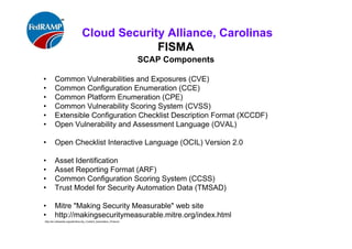 ISACA Research Triangle Chapter
FISMA
SCAP Components
• Common Vulnerabilities and Exposures (CVE)
• Common Configuration Enumeration (CCE)
• Common Platform Enumeration (CPE)
• Common Vulnerability Scoring System (CVSS)
• Extensible Configuration Checklist Description Format (XCCDF)
• Open Vulnerability and Assessment Language (OVAL)
• Open Checklist Interactive Language (OCIL) Version 2.0
• Asset Identification
• Asset Reporting Format (ARF)
• Common Configuration Scoring System (CCSS)
• Trust Model for Security Automation Data (TMSAD)
• Mitre "Making Security Measurable" web site
• http://makingsecuritymeasurable.mitre.org/index.html
http://en.wikipedia.org/wiki/Security_Content_Automation_Protocol
 