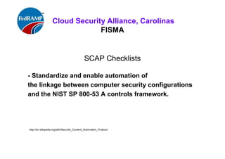 ISACA Research Triangle Chapter
FISMA
SCAP Checklists
Standardize and enable automation of
the linkage between computer security configurations
and the NIST SP 800-53 A controls framework.
http://en.wikipedia.org/wiki/Security_Content_Automation_Protocol
checklists.nist.gov/
 