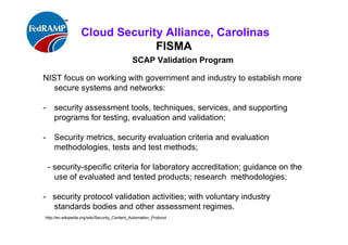 ISACA Research Triangle Chapter
FISMA
SCAP Validation Program
NIST focus on working with government and industry to establish more
secure systems and networks:
- security assessment tools, techniques, services, and supporting
programs for testing, evaluation and validation;
- Security metrics, security evaluation criteria and evaluation
methodologies, tests and test methods;
- security-specific criteria for laboratory accreditation; guidance on the
use of evaluated and tested products; research methodologies;
- security protocol validation activities; with voluntary industry
standards bodies and other assessment regimes.
http://en.wikipedia.org/wiki/Security_Content_Automation_Protocol
 