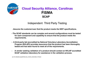 ISACA Research Triangle Chapter
FISMA
SCAP
Independent Third Party Testing
-Assures the customer/user that the product meets the NIST specifications.
- The SCAP standards can be complex and several configurations must be tested
for each component and capability to ensure that the product meets the
requirements.
- A third-party lab (accredited by National Voluntary Laboratory Accreditation
Program (NVLAP)) provides assurance that the product has been thoroughly
tested and has been found to meet all of the requirements.
- A vendor seeking validation of a product should contact an NVLAP accredited
SCAP validation laboratory for assistance in the validation process.
http://en.wikipedia.org/wiki/Security_Content_Automation_Protocol
 