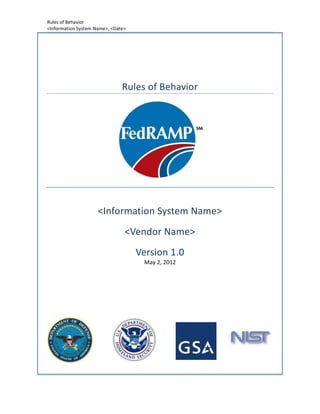 Rules of Behavior
<Information System Name>, <Date>




                               Rules of Behavior




                     <Information System Name>
                                <Vendor Name>
                                    Version 1.0
                                     May 2, 2012
 