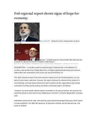 Fed regional report shows signs of hope for
economy
Play Video AP – Bernanke: Exec compensation must be
monitored
Reuters – Federal Reserve Chairman Ben Bernanke delivers
a lecture to a group of economics students at Morehouse …
By Kevin G. Hall, McClatchy Newspapers Kevin G. Hall, Mcclatchy Newspapers – Wed Apr 15, 6:31 pm ET
WASHINGTON — In another small but important sign of improvement in the battered U.S.
economy, almost half of the Federal Reserve's 12 districts reported Wednesday that economic
deterioration had moderated in their zones and may be bottoming out.
The nation remains locked in the worst economic tailspin since the Great Depression, so any
piece of good news is welcome. However, the report continued to underscore the downturn in
manufacturing, more job losses ahead and a grim business climate, especially for commercial
real estate. Overall economic activity contracted or remained weak in all districts.
"However, five of the twelve districts noted a moderation in the pace of decline, and several saw
signs that activity in some sectors was stabilizing at a low level," the Fed's "Beige Book" summary
said.
Wall Street welcomed the news, with the Dow Jones Industrial Average finishing up 109.44 points
to close at 8029.62. The S&P 500 closed up 10.56 points to 852.06 and the Nasdaq rose 1.08
points to 1626.80.
 