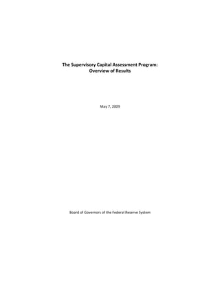  
 
                                
                                
                                
                           
                           
                           
                           
    The Supervisory Capital Assessment Program: 
                Overview of Results 
                           
                                
                                
                                
                                
                                
                        May 7, 2009 
                                
                                
                                
                                
                                
                                
                                
                                
                                
                                
                                
                                
                                
                                
                                
                                
                                
                                
                                
                                
                                
       Board of Governors of the Federal Reserve System 
 