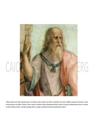 “Nossa alma com dois cavalos presa. Um belo e bom. Outro em tudo o contrário. Por isso é difícil o governo da alma. É que
um puxa para um lado. O outro. Para o outro. Ao belo e bom chamaremos belo e bom. Ao outro chamaremos outro. Às vezes
o outro morde o freio. E arroja consigo alma e auriga. Ai pobre da alma tomada pelo outro.”
 