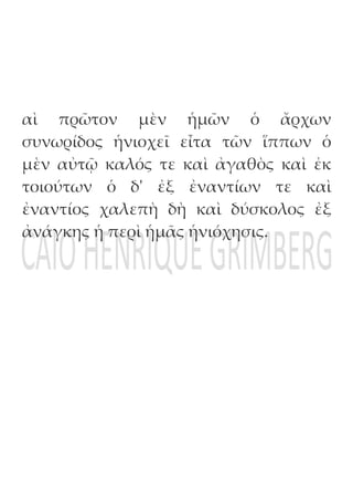 αὶ πρῶτον μὲν ἡμῶν ὁ ἄρχων
συνωρίδος ἡνιοχεῖ εἶτα τῶν ἵππων ὁ
μὲν αὐτῷ καλός τε καὶ ἀγαθὸς καὶ ἐκ
τοιούτων ὁ δ' ἐξ ἐναντίων τε καὶ
ἐναντίος χαλεπὴ δὴ καὶ δύσκολος ἐξ
ἀνάγκης ἡ περὶ ἡμᾶς ἡνιόχησις.
 
