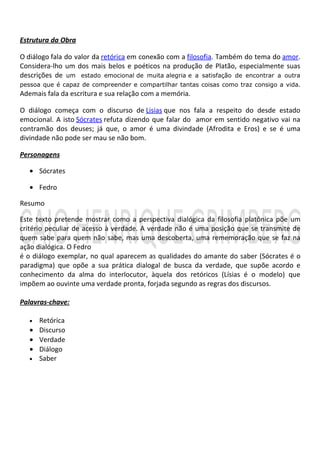 Estrutura da Obra

O diálogo fala do valor da retórica em conexão com a filosofia. Também do tema do amor.
Considera-lho um dos mais belos e poéticos na produção de Platão, especialmente suas
descrições de um estado emocional de muita alegria e a satisfação de encontrar a outra
pessoa que é capaz de compreender e compartilhar tantas coisas como traz consigo a vida.
Ademais fala da escritura e sua relação com a memória.

O diálogo começa com o discurso de Lisias que nos fala a respeito do desde estado
emocional. A isto Sócrates refuta dizendo que falar do amor em sentido negativo vai na
contramão dos deuses; já que, o amor é uma divindade (Afrodita e Eros) e se é uma
divindade não pode ser mau se não bom.

Personagens

   • Sócrates

   • Fedro

Resumo

Este texto pretende mostrar como a perspectiva dialógica da filosofia platônica põe um
critério peculiar de acesso à verdade. A verdade não é uma posição que se transmite de
quem sabe para quem não sabe, mas uma descoberta, uma rememoração que se faz na
ação dialógica. O Fedro
é o diálogo exemplar, no qual aparecem as qualidades do amante do saber (Sócrates é o
paradigma) que opõe a sua prática dialogal de busca da verdade, que supõe acordo e
conhecimento da alma do interlocutor, àquela dos retóricos (Lísias é o modelo) que
impõem ao ouvinte uma verdade pronta, forjada segundo as regras dos discursos.

Palavras-chave:

   • Retórica
   • Discurso
   • Verdade
   • Diálogo
   • Saber
 