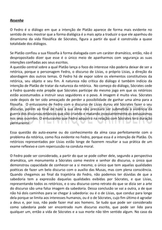 Resenha

O Fedro é o diálogo em que a intenção de Platão aparece de forma mais evidente no
sentido de nos mostrar que a forma dialógica é a mais apta a traduzir o que ele apanhou do
dinamismo da vida filosófica de Sócrates, figura a partir da qual é construída a quase
totalidade dos diálogos.

Se Platão confiou a sua filosofia à forma dialogada com um caráter dramático, então, não é
despropositado dizer que esse é o único meio de apanharmos com segurança as suas
intenções confiadas aos seus escritos.
A questão central sobre a qual Platão lança o foco do interesse não poderia deixar de ser a
retórica, porque o personagem Fedro, o discurso de Lísias, o próprio Lísias, a direção da
abordagem dos outros temas. O Fedro há de expor sobre os elementos constitutivos da
retórica, seu objeto e seu fim. A natureza não crítica do diálogo é também indício da
intenção de Platão de tratar da natureza da retórica. No começo do diálogo, Sócrates cede
a Fedro quando este propõe que Sócrates participe do mesmo jogo em que os retóricos
estão acostumados a instruir seus seguidores e o povo. A imagem é muito viva. Sócrates
cede depois de ter sido ameaçado de perder a possibilidade de ganhar uma alma para a
filosofia. O entusiasmo de Fedro com o discurso de Lísias durou até Sócrates fazer o seu
discurso, porém ao final de tudo a sua alma não precisará ser submetida à violência da
guerra dos discursos retóricos que vão criando e matando incessantemente os entusiasmos
nos seus ouvintes. O entusiasmo que Fedro adquirirá na relação com Sócrates terá duração
permanente.

Essa questão do auto-exame ou do conhecimento da alma casa perfeitamente com o
problema da retórica, como fica evidente no Fedro, porque essa é a intenção de Platão. Os
retóricos representados por Lísias estão longe de fazerem resultar a sua prática de um
exame reflexivo e com repercussão na conduta moral.

O Fedro pode ser considerado, a partir do que se pode colher dele, segundo a perspectiva
dramática, um monumento a Sócrates como mestre e senhor do discurso, o único que
demonstrou capacidade de conhecer-se a si mesmo; o único que tem aquelas qualidades
poéticas de fazer um belo discurso com o auxílio das Musas, mas com plena consciência.
Quando chegamos ao final da trajetória do Fedro, não podemos ter dúvidas de que a
sabedoria tem a expressão daquelas qualidades exibidas por Sócrates, e que Lísias,
representando todos os retóricos, e o seu discurso como retrato do que se dizia ser a arte
do discurso são uma falsa imagem da sabedoria. Dessa conclusão se vai a outra, a de que
não há dois caminhos para se chegar à sabedoria: ou é o de Lísias, que conduz para longe
dela porque se limita aos interesses humanos, ou é o de Sócrates, cujo fim último é agradar
a deus e, por isso, não pode fazer mal aos homens. Se tudo que pode ser considerado
como sabedoria pode ser encontrado num discurso escrito, que pode ser lido para
qualquer um, então a vida de Sócrates e a sua morte não têm sentido algum. No caso da
 