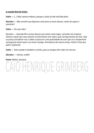 A oração final do Fedro

Fedro — [...] Mas vamos embora, porque o calor já não está tão forte.

Sócrates — Não convém que façamos uma prece a esses deuses, antes de seguir o
caminho?

Fedro — Por que não?

Sócrates — Querido Pã e outros deuses que estais neste lugar, concedei-me a beleza
interior e fazei que meu exterior se harmonize com tudo o que carrego dentro de mim. Que
eu possa considerar rico o sábio e possa ter uma quantidade de ouro que só o temperante
conseguiria tomar para si ou levar consigo. Precisamos de outras coisas, Fedro? Creio que
pedi o suficiente.

Fedro — Esta oração é também a minha, pois os amigos têm tudo em comum.

Sócrates — Vamos, então!

Fonte: REALE, Giovane.
 