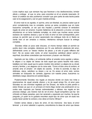 Licias explica aquí, que siempre hay que favorecer a los desfavorecidos, brindar
afecto y entrega al que no ama, para encontrar en él un amante reservado. Al
hacer un análisis de esto podríamos concebir que gran parte de esta teoría pueda
caer en la exageración y ser en gran medida errónea.
El amor real no es egoísta, ni oprime, ama con libertad, es preciso saber que el
amor complementa mas no completa, somos ya seres completos que sin duda
buscamos compañía, un ser que nos impulse y permita conocer el verdadero
regalo de amar sin amarrar. Cuando hablamos de la atracción y el amor, sin duda
ahondamos en un tema bastante complejo, es cierto que muchas veces somos
esclavos de nuestros deseos y que no todo el amor es bien correspondido, pero
porque no permitir que un amor apasionado nos entregue todo de sí. Nadie se
siente bien al ser amados a medias, intentamos siempre buscar la entrega
completa.
Sócrates refuta un poco este discurso, al mismo tiempo relata un sermón se
podría decir más completo, dándonos por fin una definición abstracta del amor,
definiéndolo como un “deseo intuitivo de placer, y el otro el gusto reflexivo del
bien”. No es acaso esto cierto, al amar buscamos satisfacer placer carnal y
espiritual, dos almas conectadas que reconocen y buscan una felicidad.
Inspirado por las ninfas y el ambiente define el amante como egoísta y celoso,
lo alejara a su objeto de deseo de todo aquel que quiera hacerlo más sabio,
batallara con todo aquel que le quiera mostrar otra verdad. Lo alejara de su círculo
social y familiar, y se alegrara con la ruina este. “Como el lobo ama el cordero, el
amante ama el amado”. Un objeto de cacería, el lobo lo acorrala, lo deja sin
defensas, ataca, satisface su deseo y se va. Es acaso el amor esto, somos
animales en búsqueda de carnada, jugamos con nuestra presa, buscamos su
debilidad y luego atacamos sin piedad alguna.
Posteriormente Sócrates nos regala un discurso donde sin duda nos invita a
enamorarnos de aquel amante efusivo y no de aquel amigo frio, el amor para
Sócrates es una divinidad regalada por los Dioses, de hecho le pide perdón a
estos Dioses ya que en un principio el mismo llego recitar una predicación en su
contra este inspirado por fuerzas sobrenaturales y etéreas nos regala en tan
precioso dialogo ,una manera real de ver el amor. Aquel compañero que fue tan
criticado en líneas pasadas, pero tan venerado y esperado por muchos, he aquí la
pregunta ¿A quién no le gustaría encontrar aquel tipo de amor que sin duda nos
pueda hacer perder la cordura y nos eleve al mismo Olimpo?
Existen varias clases y tipos de amor, él nos menciona dos tipos; el amor
terrenal y el amor celestial o supremo, encontramos la clase de amor que desea
 