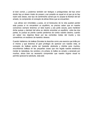 el bien común, y podemos también ser testigos o protagonistas del tipo amor
donde hay un deseo innato de poseer y ser poseído es aquel en el que ya no hay
razón solo deseo, ese tipo de sentimiento carnal que no acepta la libertad del ser
amado, no comprende el concepto de almas libres que se encuentran.
Las almas son inmortales y puras, en el transcurso de la vida pueden perder
esta pureza si no encuentran un equilibrio, es preciso saber que en nuestra
conciencia siempre tenemos un lado bueno y una parte oscura, para mantener
dicha pureza y claridad del alma es debido encontrar un equilibrio entre las dos
partes, la pureza se pierde cuando perdemos de rumbo nuestro destino, cuando
sin saber nos dejamos llevar por las corrientes malas del mundo y nos
convertimos en esclavos de nuestros deseos.
Cuando hablamos de belleza Sócrates la describe como una esencia que brilla por
sí misma y que tenemos el gran privilegio de apreciar con nuestra vista, el
concepto de belleza podría ser bastante abstracta y distinta para muchos,
encontramos belleza en las pequeñas cosas que nos regala nuestra existencia
mortal; la naturaleza, los sonidos y la pintura, lo bellos es amado y venerado por
muchos, ahora bien es necesario comprender que nuestro órgano visual no
permite apreciar la sabiduría, esta solo
 