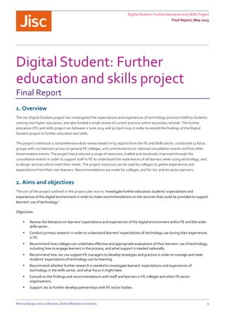 Digital	
  Student:	
  Further	
  Education	
  and	
  Skills	
  Project	
  	
  
Final	
  Report,	
  May	
  2015	
  
	
  
Rhona	
  Sharpe	
  and	
  Liz	
  Browne,	
  Oxford	
  Brookes	
  University	
   1	
  
Digital	
  Student:	
  Further	
  
education	
  and	
  skills	
  project	
  
Final	
  Report	
  
1.	
  Overview	
  
The	
  Jisc	
  Digital	
  Student	
  project	
  has	
  investigated	
  the	
  expectations	
  and	
  experiences	
  of	
  technology	
  provision	
  held	
  by	
  students	
  
coming	
  into	
  higher	
  education,	
  and	
  also	
  funded	
  a	
  small	
  review	
  of	
  current	
  practice	
  within	
  secondary	
  schools.	
  The	
  further	
  
education	
  (FE)	
  and	
  skills	
  project	
  ran	
  between	
  1	
  June	
  2014	
  and	
  30	
  April	
  2015	
  in	
  order	
  to	
  extend	
  the	
  findings	
  of	
  the	
  Digital	
  
Student	
  project	
  to	
  further	
  education	
  and	
  skills.	
  
The	
  project	
  undertook	
  a	
  comprehensive	
  desk	
  review	
  based	
  on	
  63	
  reports	
  from	
  the	
  FE	
  and	
  Skills	
  sector,	
  conducted	
  12	
  focus	
  
groups	
  with	
  220	
  learners	
  across	
  six	
  general	
  FE	
  colleges,	
  and	
  contributed	
  to	
  six	
  national	
  consultation	
  events	
  and	
  five	
  other	
  
dissemination	
  events.	
  The	
  project	
  has	
  produced	
  a	
  range	
  of	
  resources,	
  trialled	
  and	
  iteratively	
  improved	
  through	
  the	
  
consultation	
  events	
  in	
  order	
  to	
  support	
  staff	
  in	
  FE	
  to	
  understand	
  the	
  experiences	
  of	
  all	
  learners	
  when	
  using	
  technology,	
  and	
  
to	
  design	
  services	
  which	
  meet	
  their	
  needs.	
  The	
  project	
  resources	
  can	
  be	
  used	
  by	
  colleges	
  to	
  gather	
  experiences	
  and	
  
expectations	
  from	
  their	
  own	
  learners.	
  Recommendations	
  are	
  made	
  for	
  colleges,	
  and	
  for	
  Jisc	
  and	
  its	
  sector	
  partners.	
  	
  
2.	
  Aims	
  and	
  objectives	
  
The	
  aim	
  of	
  the	
  project	
  outlined	
  in	
  the	
  project	
  plan	
  was	
  to	
  ‘investigate	
  further	
  education	
  students’	
  expectations	
  and	
  
experiences	
  of	
  the	
  digital	
  environment	
  in	
  order	
  to	
  make	
  recommendations	
  on	
  the	
  services	
  that	
  could	
  be	
  provided	
  to	
  support	
  
learners’	
  use	
  of	
  technology.’	
  
Objectives:	
  
• Review	
  the	
  literature	
  on	
  learners’	
  expectations	
  and	
  experiences	
  of	
  the	
  digital	
  environment	
  within	
  FE	
  and	
  the	
  wider	
  
skills	
  sector.	
  	
  	
  
• Conduct	
  primary	
  research	
  in	
  order	
  to	
  understand	
  learners’	
  expectations	
  of	
  technology	
  use	
  during	
  their	
  experiences	
  
in	
  FE.	
  
• Recommend	
  how	
  colleges	
  can	
  undertake	
  effective	
  and	
  appropriate	
  evaluations	
  of	
  their	
  learners’	
  use	
  of	
  technology,	
  
including	
  how	
  to	
  engage	
  learners	
  in	
  the	
  process,	
  and	
  what	
  support	
  is	
  needed	
  nationally.	
  
• Recommend	
  how	
  Jisc	
  can	
  support	
  FE	
  managers	
  to	
  develop	
  strategies	
  and	
  practice	
  in	
  order	
  to	
  manage	
  and	
  meet	
  
students’	
  expectations	
  of	
  technology	
  use	
  for	
  learning.	
  	
  
• Recommend	
  whether	
  further	
  research	
  is	
  needed	
  to	
  investigate	
  learners’	
  expectations	
  and	
  experiences	
  of	
  
technology	
  in	
  the	
  skills	
  sector,	
  and	
  what	
  focus	
  it	
  might	
  take.	
  	
  
• Consult	
  on	
  the	
  findings	
  and	
  recommendations	
  with	
  staff	
  and	
  learners	
  in	
  FE	
  colleges	
  and	
  other	
  FE	
  sector	
  
organisations.	
  
• Support	
  Jisc	
  to	
  further	
  develop	
  partnerships	
  with	
  FE	
  sector	
  bodies.	
  
 