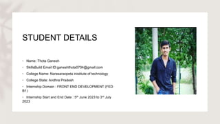 STUDENT DETAILS
• Name :Thota Ganesh
• SkillsBuild Email ID:ganeshthota0704@gmail.com
• College Name: Narasaraopeta inistitute of technology
• College State: Andhra Pradesh
• Internship Domain : FRONT END DEVELOPMENT (FED
B1)
• Internship Start and End Date : 5th June 2023 to 3rd July
2023
 