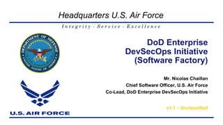 I n t e g r i t y - S e r v i c e - E x c e l l e n c e
Headquarters U.S. Air Force
Mr. Nicolas Chaillan
Chief Software Officer, U.S. Air Force
Co-Lead, DoD Enterprise DevSecOps Initiative
v1.1 – Unclassified
DoD Enterprise
DevSecOps Initiative
(Software Factory)
 