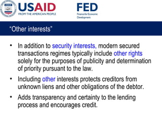 “Other interests”
• In addition to security interests, modern secured
transactions regimes typically include other rights
solely for the purposes of publicity and determination
of priority pursuant to the law.
• Including other interests protects creditors from
unknown liens and other obligations of the debtor.
• Adds transparency and certainty to the lending
process and encourages credit.
 