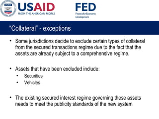 “Collateral” - exceptions
• Some jurisdictions decide to exclude certain types of collateral
from the secured transactions regime due to the fact that the
assets are already subject to a comprehensive regime.
• Assets that have been excluded include:
• Securities
• Vehicles
• The existing secured interest regime governing these assets
needs to meet the publicity standards of the new system
 